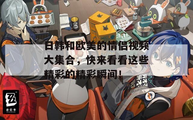 日韩和欧美的情侣视频大集合，快来看看这些精彩的精彩瞬间！