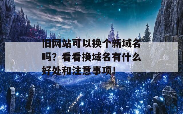 旧网站可以换个新域名吗？看看换域名有什么好处和注意事项！