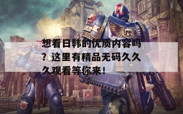 想看日韩的优质内容吗？这里有精品无码久久久观看等你来！