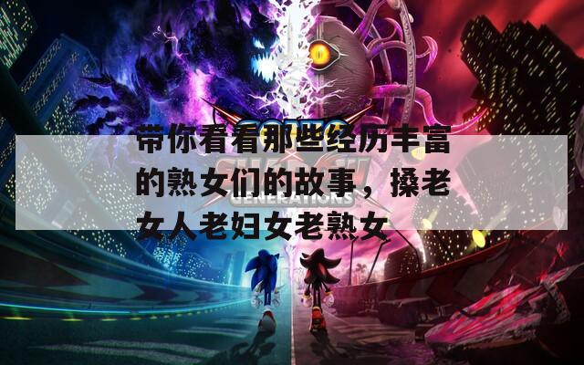 带你看看那些经历丰富的熟女们的故事，搡老女人老妇女老熟女