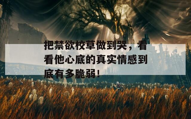 把禁欲校草做到哭，看看他心底的真实情感到底有多脆弱！