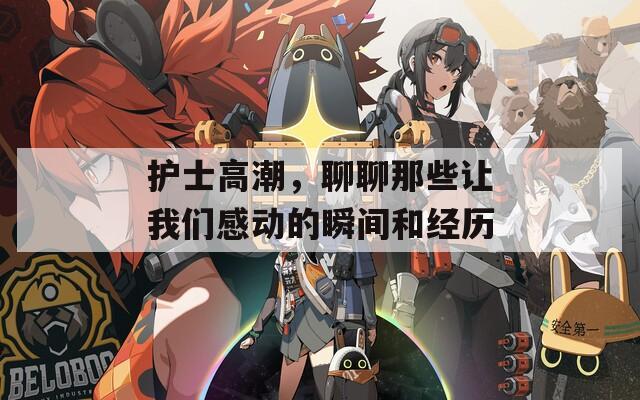 护士高潮，聊聊那些让我们感动的瞬间和经历