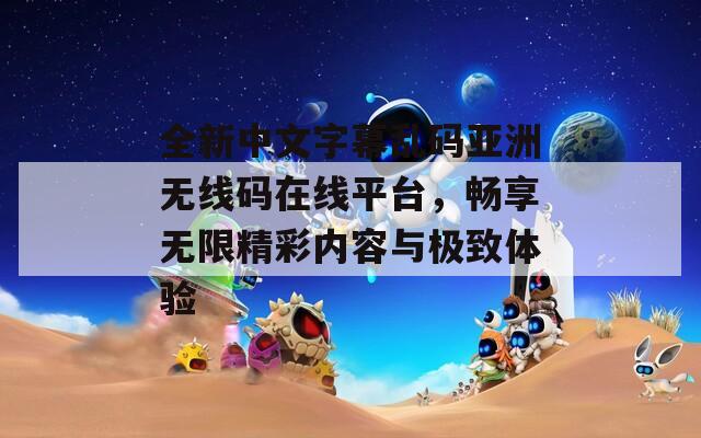 全新中文字幕乱码亚洲无线码在线平台，畅享无限精彩内容与极致体验