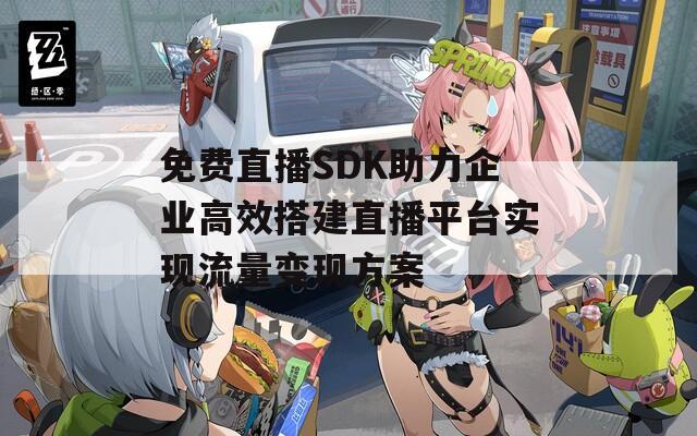 免费直播SDK助力企业高效搭建直播平台实现流量变现方案