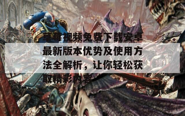 草莓视频免费下载安卓最新版本优势及使用方法全解析，让你轻松获取精彩内容