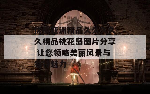 优质亚洲精品久久久久久精品桃花岛图片分享 让您领略美丽风景与独特魅力