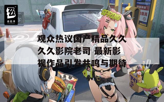 观众热议国产精品久久久久影院老司 最新影视作品引发共鸣与期待