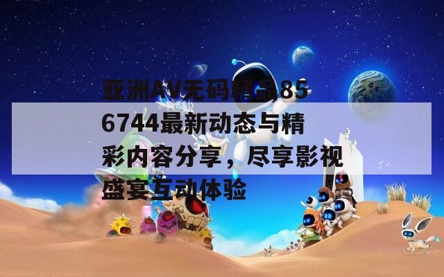 亚洲AV无码精品856744最新动态与精彩内容分享，尽享影视盛宴互动体验