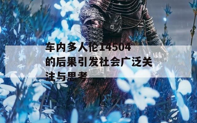车内多人伦14504的后果引发社会广泛关注与思考