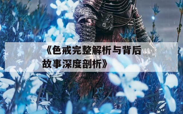 《色戒完整解析与背后故事深度剖析》