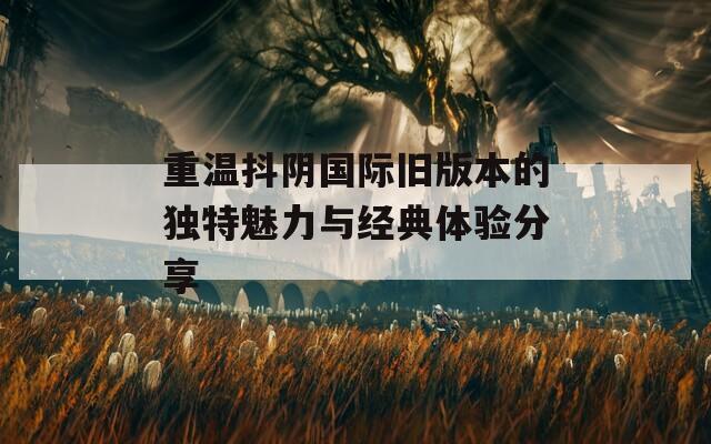 重温抖阴国际旧版本的独特魅力与经典体验分享