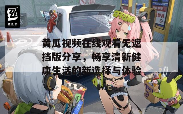 黄瓜视频在线观看无遮挡版分享，畅享清新健康生活的新选择与体验