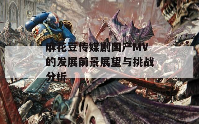 麻花豆传媒剧国产MV的发展前景展望与挑战分析