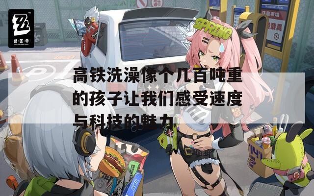 高铁洗澡像个几百吨重的孩子让我们感受速度与科技的魅力