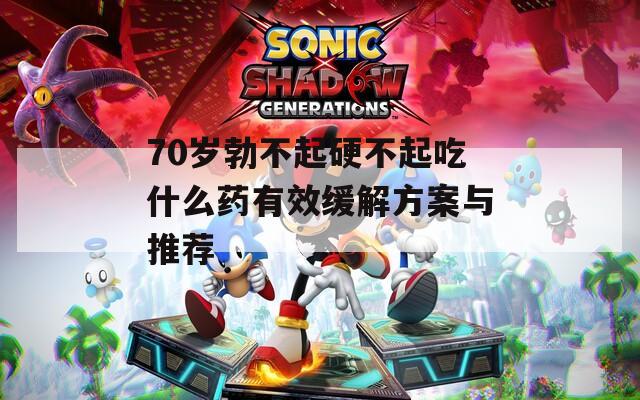 70岁勃不起硬不起吃什么药有效缓解方案与推荐