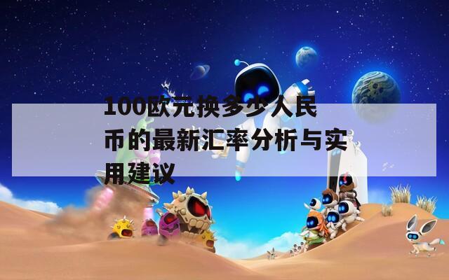 100欧元换多少人民币的最新汇率分析与实用建议