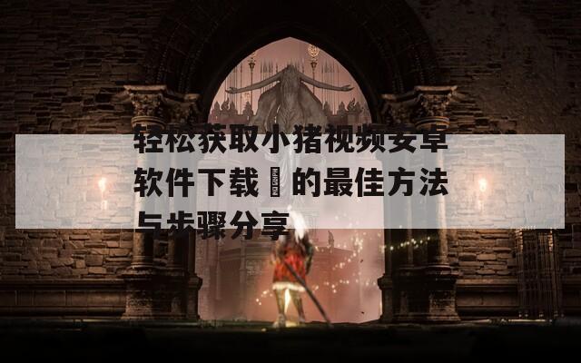 轻松获取小猪视频安卓软件下载汅的最佳方法与步骤分享