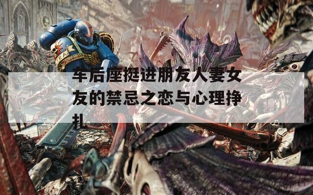 车后座挺进朋友人妻女友的禁忌之恋与心理挣扎