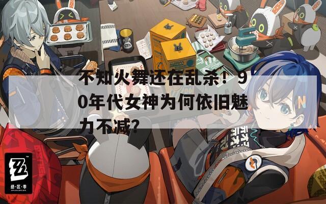 不知火舞还在乱杀！90年代女神为何依旧魅力不减？