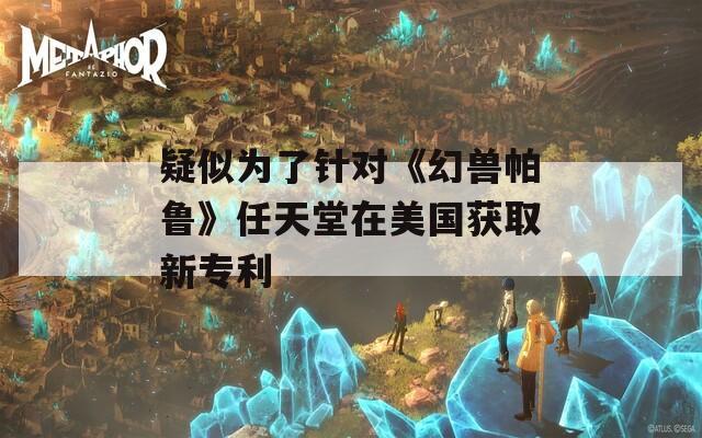 疑似为了针对《幻兽帕鲁》任天堂在美国获取新专利