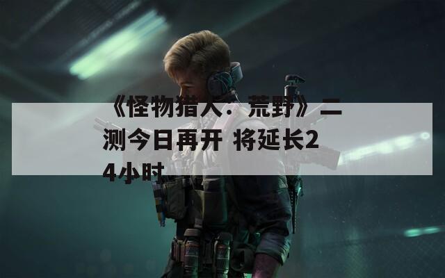 《怪物猎人：荒野》二测今日再开 将延长24小时