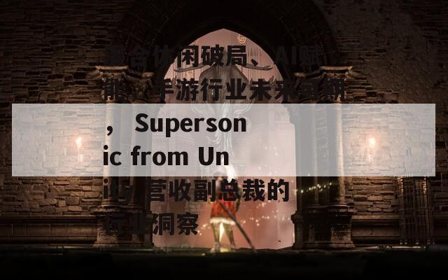 混合休闲破局、AI赋能，手游行业未来可期， Supersonic from Unity 营收副总裁的行业洞察