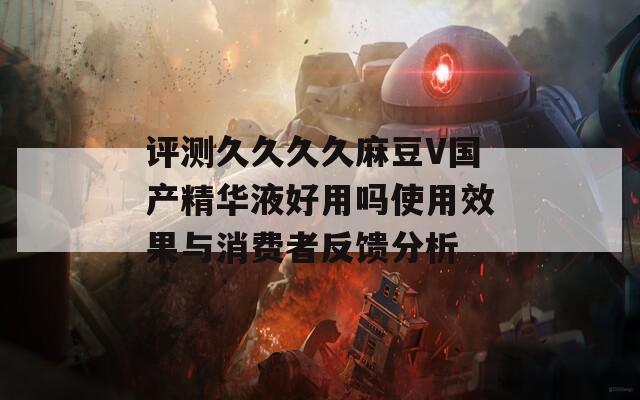 评测久久久久麻豆V国产精华液好用吗使用效果与消费者反馈分析
