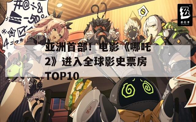 亚洲首部！电影《哪吒2》进入全球影史票房TOP10