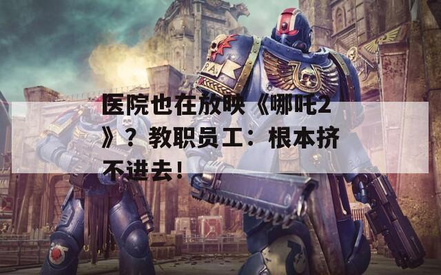 医院也在放映《哪吒2》？教职员工：根本挤不进去！