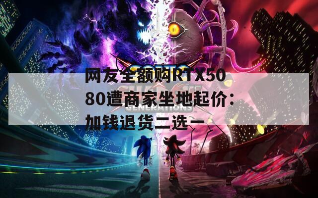 网友全额购RTX5080遭商家坐地起价：加钱退货二选一