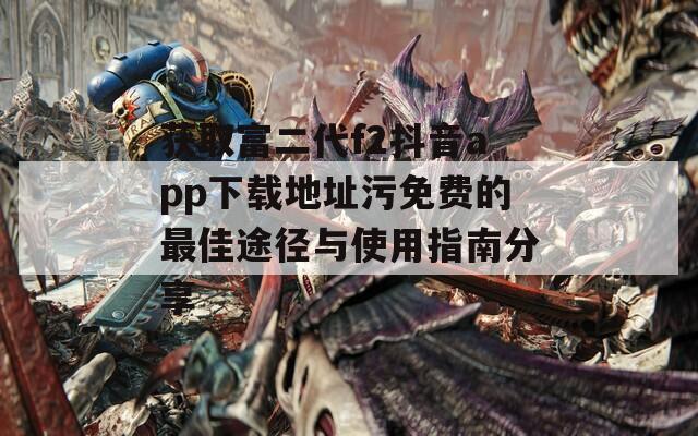 获取富二代f2抖音app下载地址污免费的最佳途径与使用指南分享