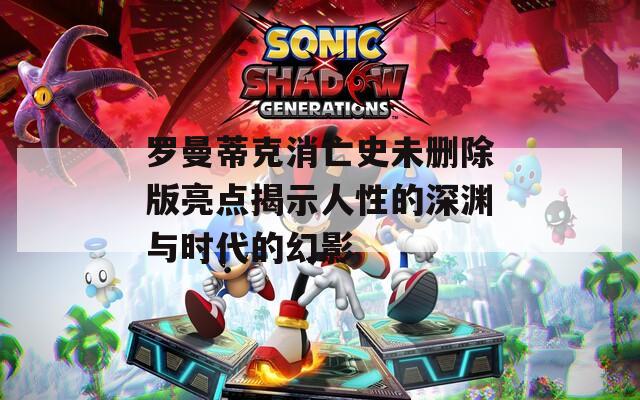 罗曼蒂克消亡史未删除版亮点揭示人性的深渊与时代的幻影