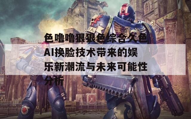 色噜噜狠狠色综合久色AI换脸技术带来的娱乐新潮流与未来可能性分析