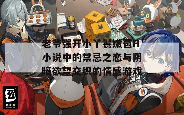 老爷强开小丫鬟嫩苞H小说中的禁忌之恋与阴暗欲望交织的情感游戏