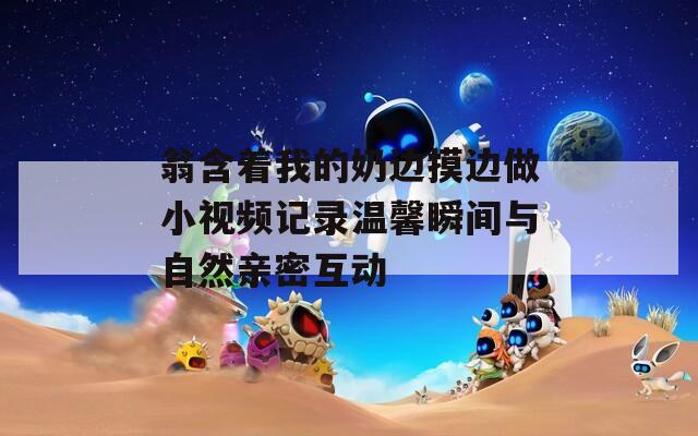 翁含着我的奶边摸边做小视频记录温馨瞬间与自然亲密互动