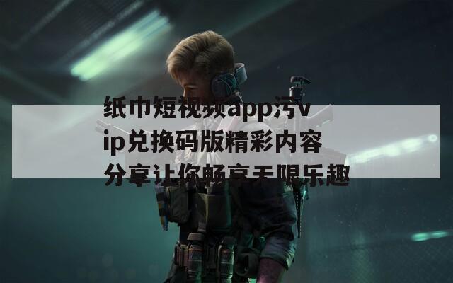 纸巾短视频app污vip兑换码版精彩内容分享让你畅享无限乐趣