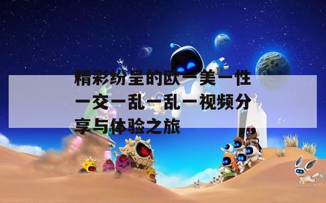 精彩纷呈的欧一美一性一交一乱一乱一视频分享与体验之旅