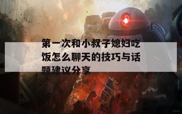 第一次和小叔子媳妇吃饭怎么聊天的技巧与话题建议分享