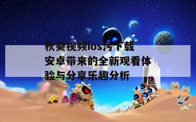 秋葵视频ios污下载安卓带来的全新观看体验与分享乐趣分析