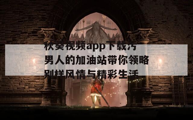 秋葵视频app下载污男人的加油站带你领略别样风情与精彩生活