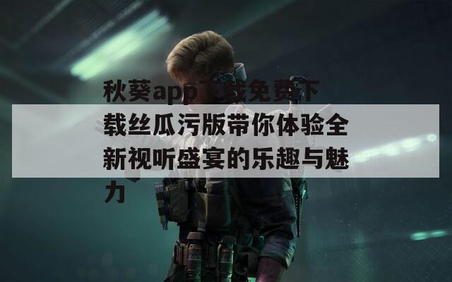 秋葵app下载免费下载丝瓜污版带你体验全新视听盛宴的乐趣与魅力