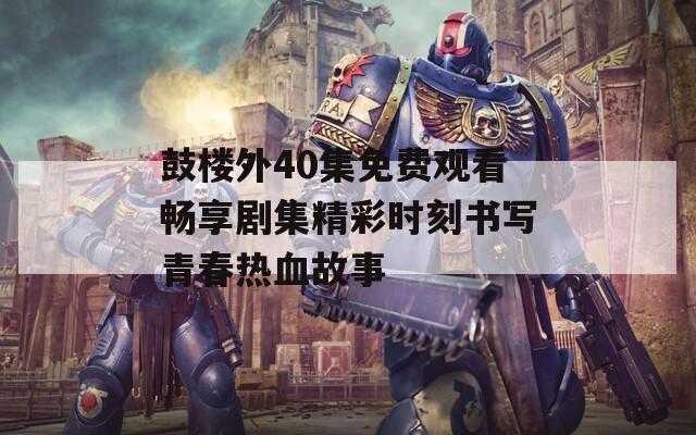 鼓楼外40集免费观看畅享剧集精彩时刻书写青春热血故事