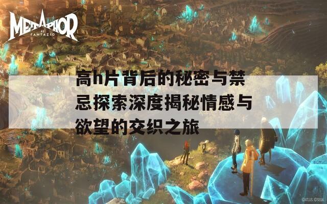 高h片背后的秘密与禁忌探索深度揭秘情感与欲望的交织之旅