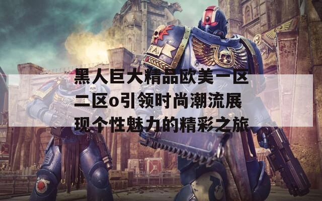 黑人巨大精品欧美一区二区o引领时尚潮流展现个性魅力的精彩之旅