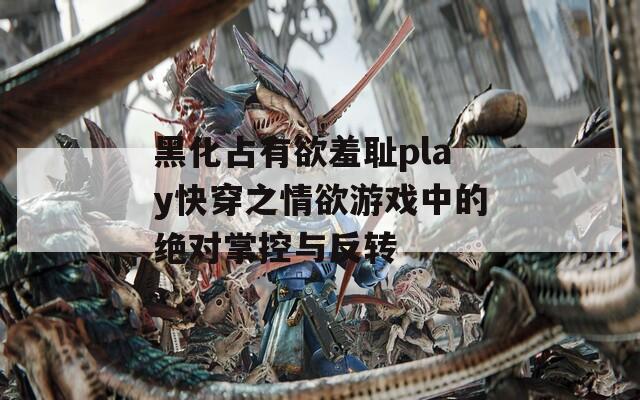黑化占有欲羞耻play快穿之情欲游戏中的绝对掌控与反转