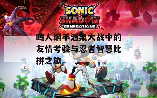 鸣人纲手温泉大战中的友情考验与忍者智慧比拼之旅