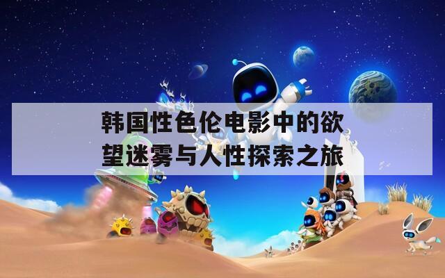 韩国性色伦电影中的欲望迷雾与人性探索之旅