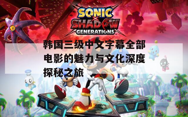 韩国三级中文字幕全部电影的魅力与文化深度探秘之旅