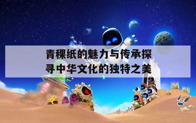 青稞纸的魅力与传承探寻中华文化的独特之美
