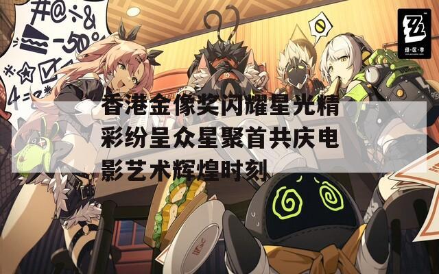 香港金像奖闪耀星光精彩纷呈众星聚首共庆电影艺术辉煌时刻